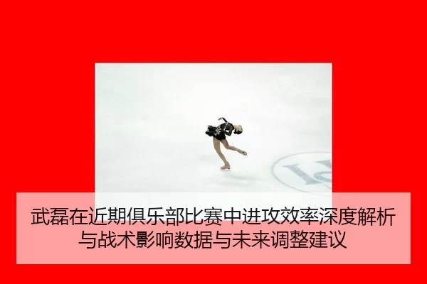 武磊在近期俱乐部比赛中进攻效率深度解析与战术影响数据与未来调整建议